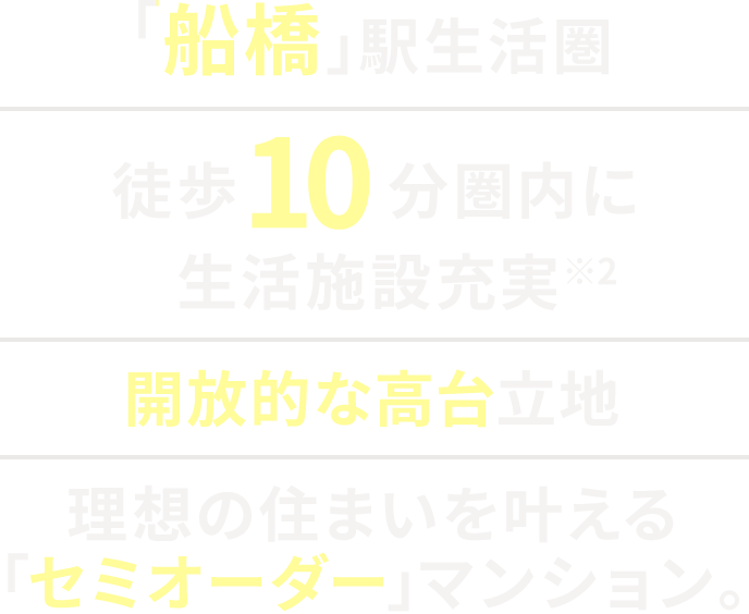 「船橋」駅生活圏|船橋市夏見アドレスの高台立地|徒歩10分圏内に生活施設充実※2|理想の住まいを叶える「セミオーダー」マンション。